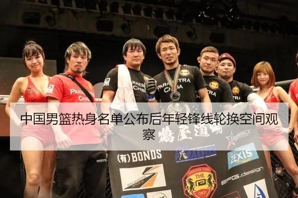 中国男篮热身名单公布后年轻锋线轮换空间观察